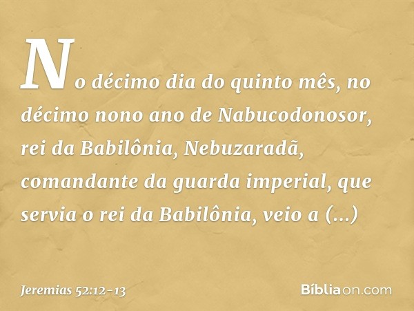No décimo dia do quinto mês, no décimo nono ano de Nabucodonosor, rei da Babilônia, Nebuzaradã, comandante da guarda imperial, que servia o rei da Babilônia, ve