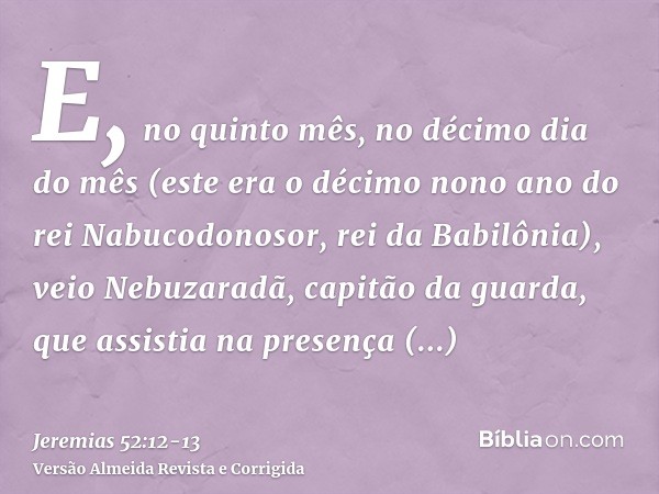 E, no quinto mês, no décimo dia do mês (este era o décimo nono ano do rei Nabucodonosor, rei da Babilônia), veio Nebuzaradã, capitão da guarda, que assistia na 