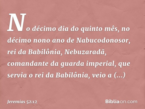 No décimo dia do quinto mês, no décimo nono ano de Nabucodonosor, rei da Babilônia, Nebuzaradã, comandante da guarda imperial, que servia o rei da Babilônia, ve