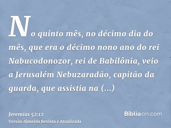 No quinto mês, no décimo dia do mês, que era o décimo nono ano do rei Nabucodonozor, rei de Babilônia, veio a Jerusalém Nebuzaradão, capitão da guarda, que assi