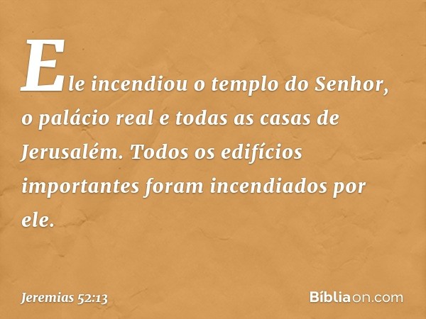 Ele incendiou o templo do Senhor, o palácio real e todas as casas de Jerusalém. Todos os edifícios importantes foram incendiados por ele. -- Jeremias 52:13