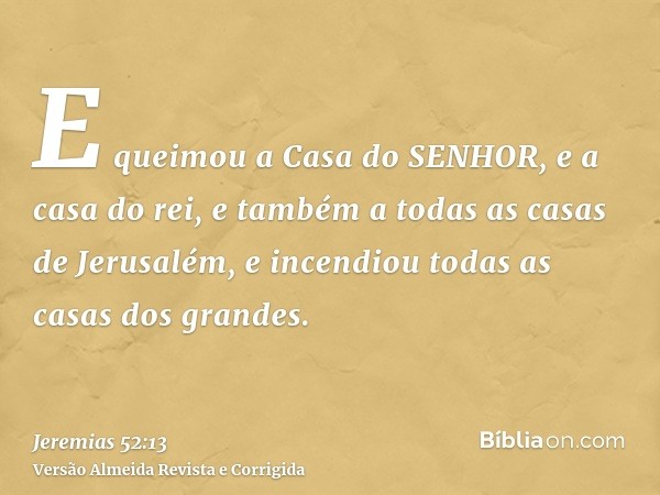 E queimou a Casa do SENHOR, e a casa do rei, e também a todas as casas de Jerusalém, e incendiou todas as casas dos grandes.