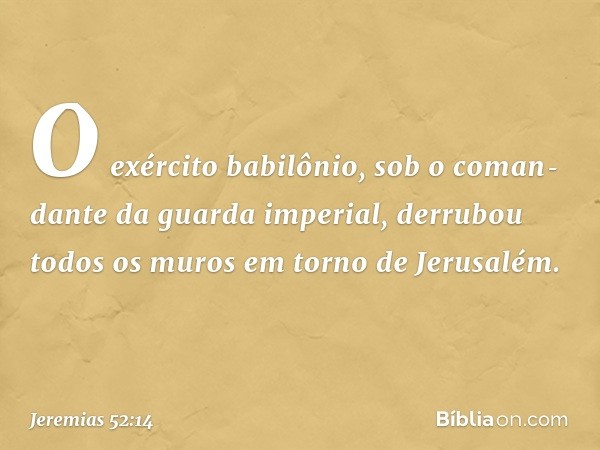 O exército babilônio, sob o coman­dante da guarda imperial, derrubou todos os muros em torno de Jerusalém. -- Jeremias 52:14