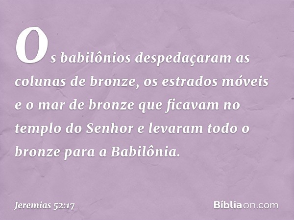 Os babilônios despedaçaram as colunas de bronze, os estrados móveis e o mar de bronze que ficavam no templo do Senhor e levaram todo o bronze para a Babilônia. 