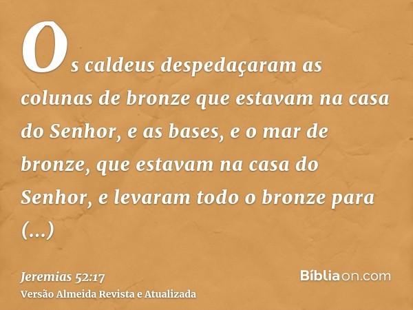 Os caldeus despedaçaram as colunas de bronze que estavam na casa do Senhor, e as bases, e o mar de bronze, que estavam na casa do Senhor, e levaram todo o bronz