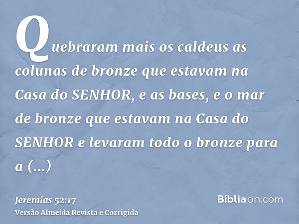 Quebraram mais os caldeus as colunas de bronze que estavam na Casa do SENHOR, e as bases, e o mar de bronze que estavam na Casa do SENHOR e levaram todo o bronz