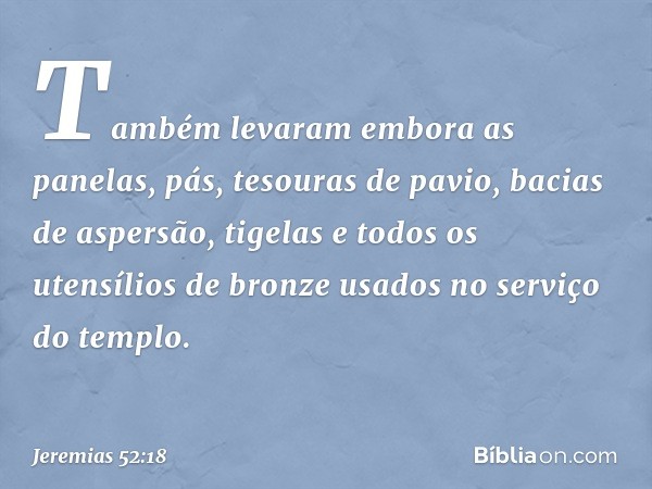 Também levaram embora as panelas, pás, tesouras de pavio, bacias de aspersão, tigelas e todos os utensílios de bronze usados no serviço do tem­plo. -- Jeremias 