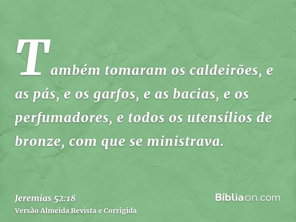 Também tomaram os caldeirões, e as pás, e os garfos, e as bacias, e os perfumadores, e todos os utensílios de bronze, com que se ministrava.