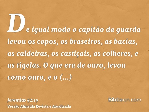 De igual modo o capitão da guarda levou os copos, os braseiros, as bacias, as caldeiras, os castiçais, as colheres, e as tigelas. O que era de ouro, levou como 