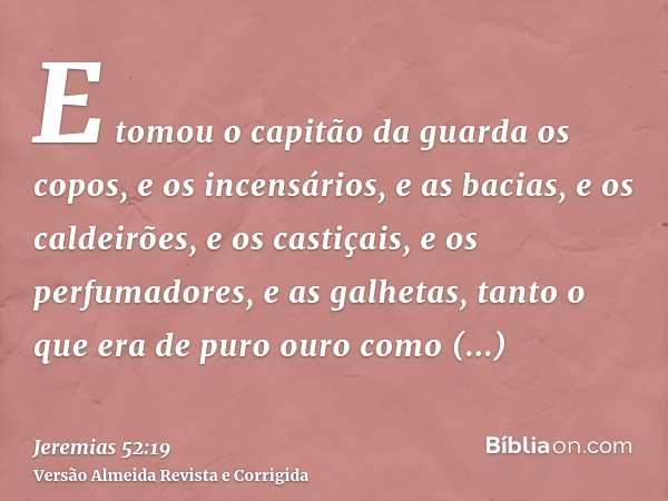E tomou o capitão da guarda os copos, e os incensários, e as bacias, e os caldeirões, e os castiçais, e os perfumadores, e as galhetas, tanto o que era de puro 