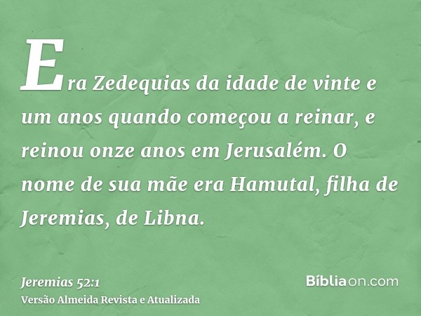 Era Zedequias da idade de vinte e um anos quando começou a reinar, e reinou onze anos em Jerusalém. O nome de sua mãe era Hamutal, filha de Jeremias, de Libna.