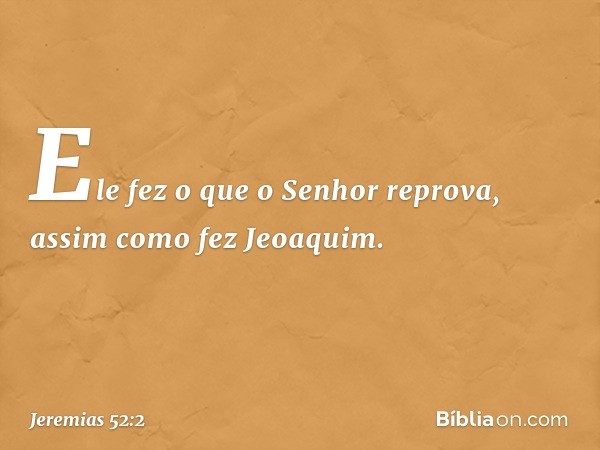 Ele fez o que o Senhor reprova, assim como fez Jeoaquim. -- Jeremias 52:2