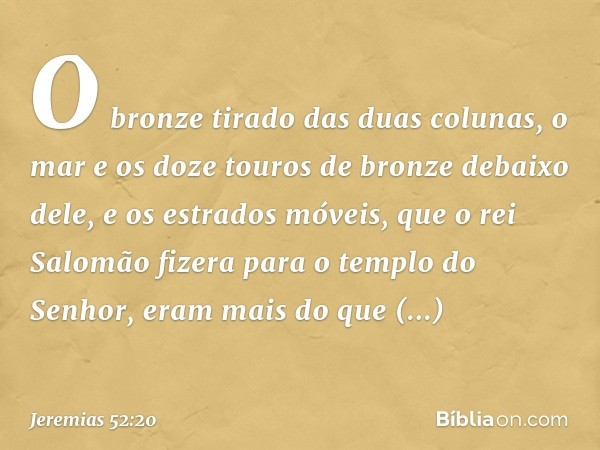 O bronze tirado das duas colunas, o mar e os doze touros de bronze debaixo dele, e os estrados móveis, que o rei Salomão fizera para o templo do Senhor, eram ma