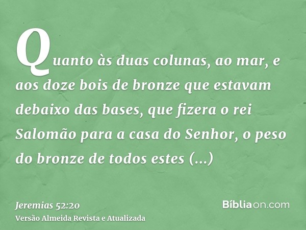 Quanto às duas colunas, ao mar, e aos doze bois de bronze que estavam debaixo das bases, que fizera o rei Salomão para a casa do Senhor, o peso do bronze de tod