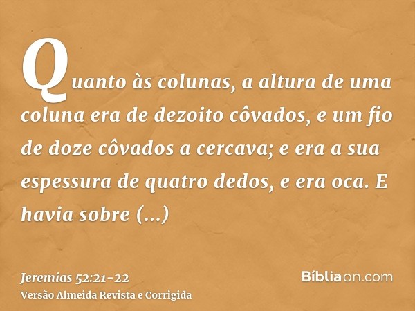 Quanto às colunas, a altura de uma coluna era de dezoito côvados, e um fio de doze côvados a cercava; e era a sua espessura de quatro dedos, e era oca.E havia s