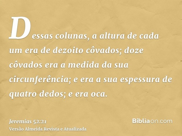 Dessas colunas, a altura de cada um era de dezoito côvados; doze côvados era a medida da sua circunferência; e era a sua espessura de quatro dedos; e era oca.