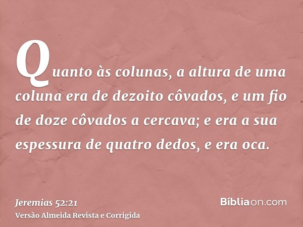 Quanto às colunas, a altura de uma coluna era de dezoito côvados, e um fio de doze côvados a cercava; e era a sua espessura de quatro dedos, e era oca.