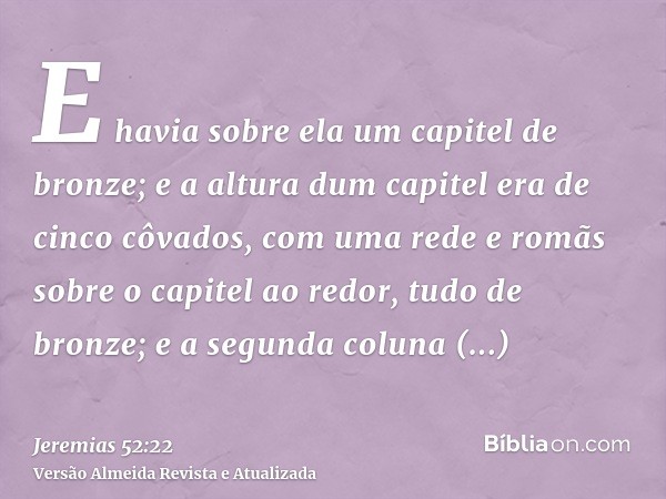 E havia sobre ela um capitel de bronze; e a altura dum capitel era de cinco côvados, com uma rede e romãs sobre o capitel ao redor, tudo de bronze; e a segunda 