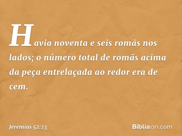 Havia noventa e seis romãs nos lados; o número total de romãs acima da peça entrela­çada ao redor era de cem. -- Jeremias 52:23