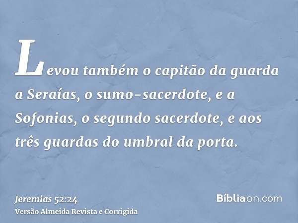 Levou também o capitão da guarda a Seraías, o sumo-sacerdote, e a Sofonias, o segundo sacerdote, e aos três guardas do umbral da porta.
