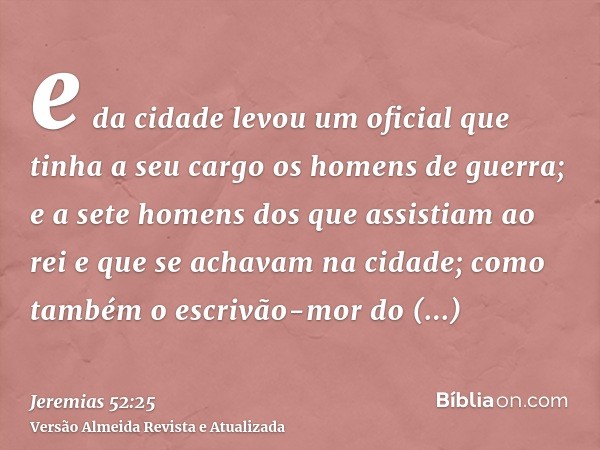 e da cidade levou um oficial que tinha a seu cargo os homens de guerra; e a sete homens dos que assistiam ao rei e que se achavam na cidade; como também o escri