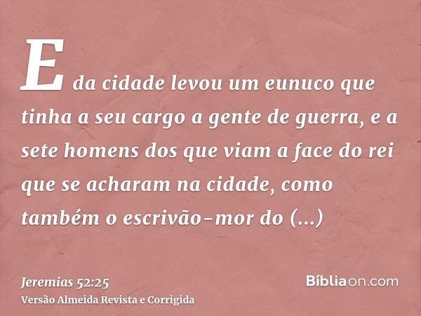 E da cidade levou um eunuco que tinha a seu cargo a gente de guerra, e a sete homens dos que viam a face do rei que se acharam na cidade, como também o escrivão