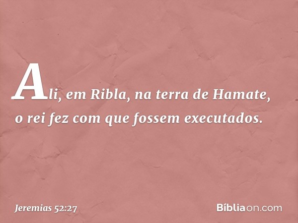 Ali, em Ribla, na terra de Hamate, o rei fez com que fossem executados. -- Jeremias 52:27