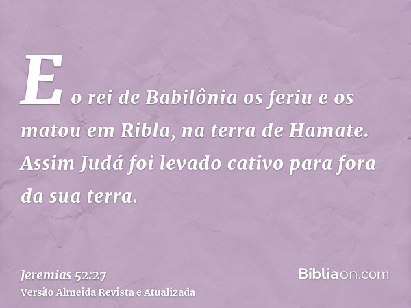 E o rei de Babilônia os feriu e os matou em Ribla, na terra de Hamate. Assim Judá foi levado cativo para fora da sua terra.