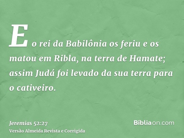 E o rei da Babilônia os feriu e os matou em Ribla, na terra de Hamate; assim Judá foi levado da sua terra para o cativeiro.