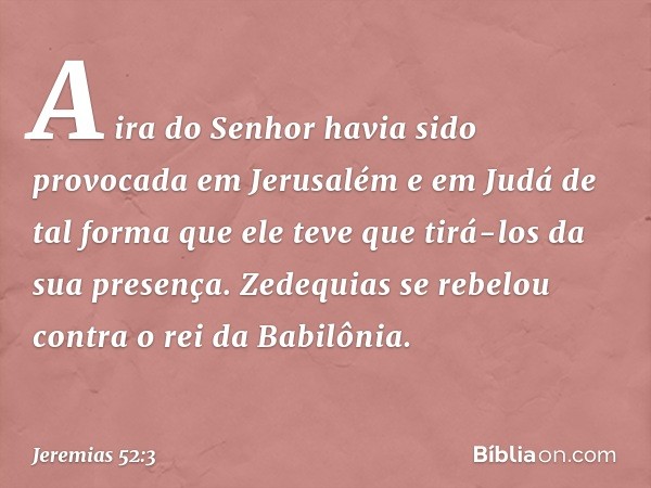 A ira do Senhor havia sido provocada em Jerusalém e em Judá de tal forma que ele teve que tirá-los da sua presença.
Zedequias se rebelou contra o rei da Babilôn