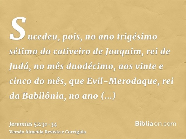 Sucedeu, pois, no ano trigésimo sétimo do cativeiro de Joaquim, rei de Judá, no mês duodécimo, aos vinte e cinco do mês, que Evil-Merodaque, rei da Babilônia, n