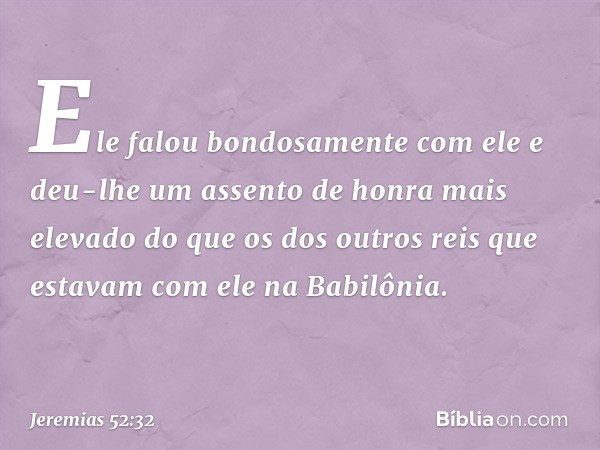 Ele falou bondosa­mente com ele e deu-lhe um assento de honra mais elevado do que os dos outros reis que estavam com ele na Babilônia. -- Jeremias 52:32