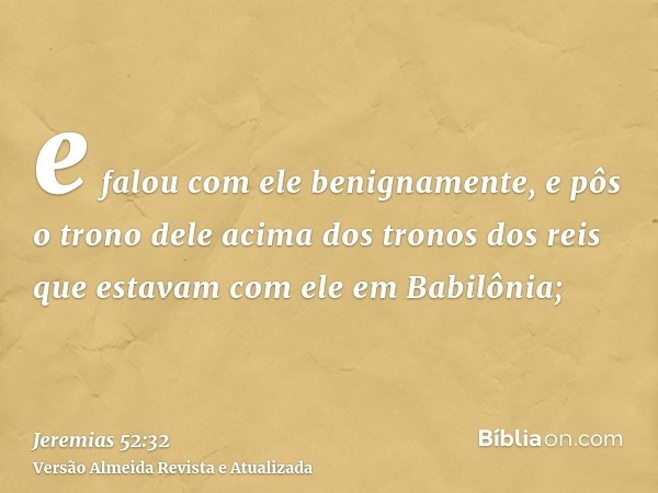 e falou com ele benignamente, e pôs o trono dele acima dos tronos dos reis que estavam com ele em Babilônia;