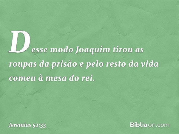 Desse modo Joaquim tirou as roupas da prisão e pelo resto da vida comeu à mesa do rei. -- Jeremias 52:33