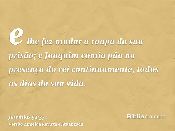 e lhe fez mudar a roupa da sua prisão; e Joaquim comia pão na presença do rei continuamente, todos os dias da sua vida.