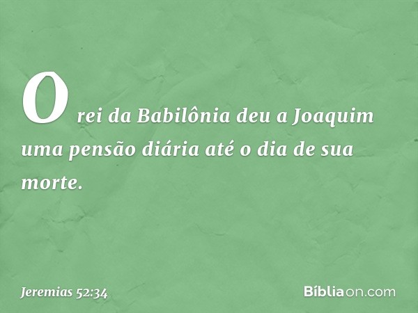 O rei da Babilônia deu a Joaquim uma pensão diária até o dia de sua morte. -- Jeremias 52:34