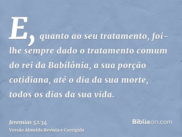 E, quanto ao seu tratamento, foi-lhe sempre dado o tratamento comum do rei da Babilônia, a sua porção cotidiana, até o dia da sua morte, todos os dias da sua vi
