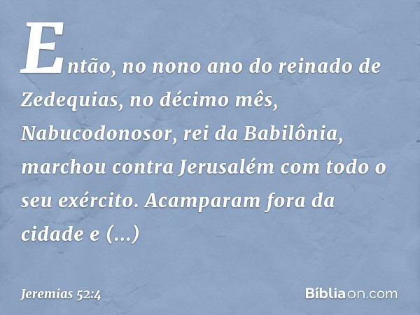 Então, no nono ano do reinado de Zedequias, no décimo mês, Nabucodonosor, rei da Babilônia, marchou contra Jerusalém com todo o seu exército. Acamparam fora da 