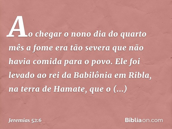 Ao chegar o nono dia do quarto mês a fome era tão severa que não havia comida para o povo.
Ele foi levado ao rei da Babilônia em Ribla, na terra de Hamate, que 