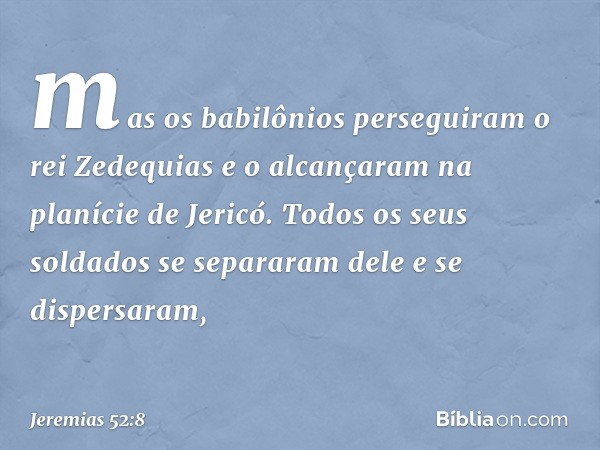 mas os babilônios perseguiram o rei Zedequias e o alcançaram na planície de Jericó. Todos os seus soldados se separaram dele e se dispersa­ram, -- Jeremias 52:8