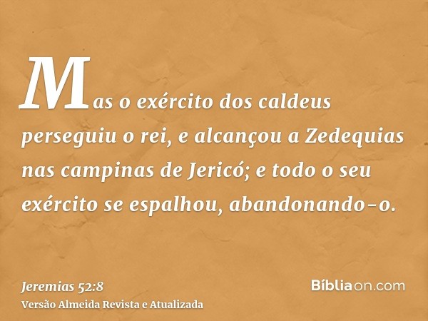 Mas o exército dos caldeus perseguiu o rei, e alcançou a Zedequias nas campinas de Jericó; e todo o seu exército se espalhou, abandonando-o.