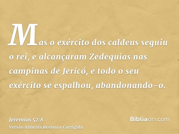 Mas o exército dos caldeus seguiu o rei, e alcançaram Zedequias nas campinas de Jericó, e todo o seu exército se espalhou, abandonando-o.