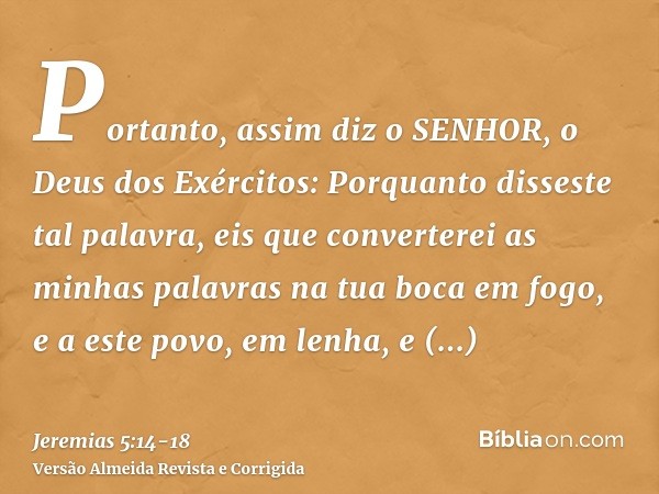 Portanto, assim diz o SENHOR, o Deus dos Exércitos: Porquanto disseste tal palavra, eis que converterei as minhas palavras na tua boca em fogo, e a este povo, e