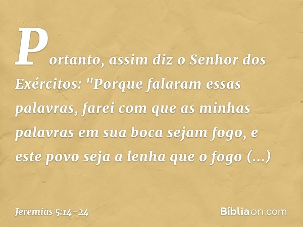 Portanto, assim diz
o Senhor dos Exércitos:
"Porque falaram essas palavras,
farei com que as minhas palavras
em sua boca sejam fogo,
e este povo seja a lenha
qu