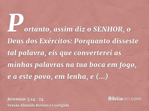 Portanto, assim diz o SENHOR, o Deus dos Exércitos: Porquanto disseste tal palavra, eis que converterei as minhas palavras na tua boca em fogo, e a este povo, e