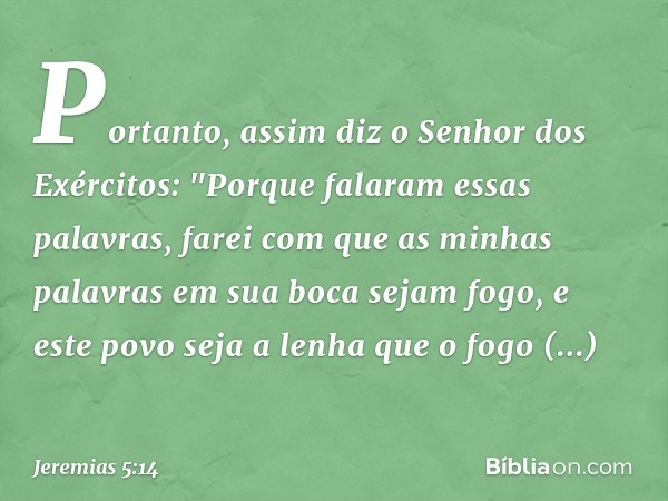 Portanto, assim diz
o Senhor dos Exércitos:
"Porque falaram essas palavras,
farei com que as minhas palavras
em sua boca sejam fogo,
e este povo seja a lenha
qu