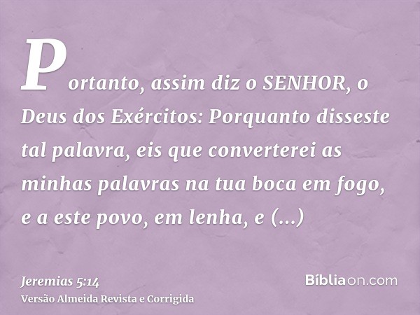 Portanto, assim diz o SENHOR, o Deus dos Exércitos: Porquanto disseste tal palavra, eis que converterei as minhas palavras na tua boca em fogo, e a este povo, e