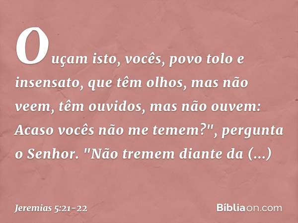 Ouçam isto, vocês,
povo tolo e insensato,
que têm olhos, mas não veem,
têm ouvidos, mas não ouvem: Acaso vocês não me te­mem?",
pergunta o Senhor.
"Não tremem d