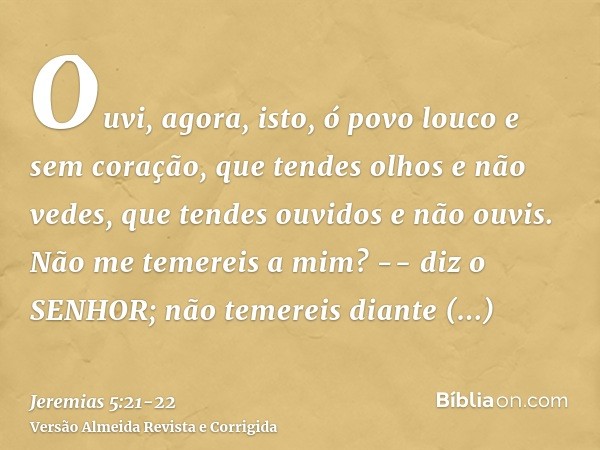 Ouvi, agora, isto, ó povo louco e sem coração, que tendes olhos e não vedes, que tendes ouvidos e não ouvis.Não me temereis a mim? -- diz o SENHOR; não temereis