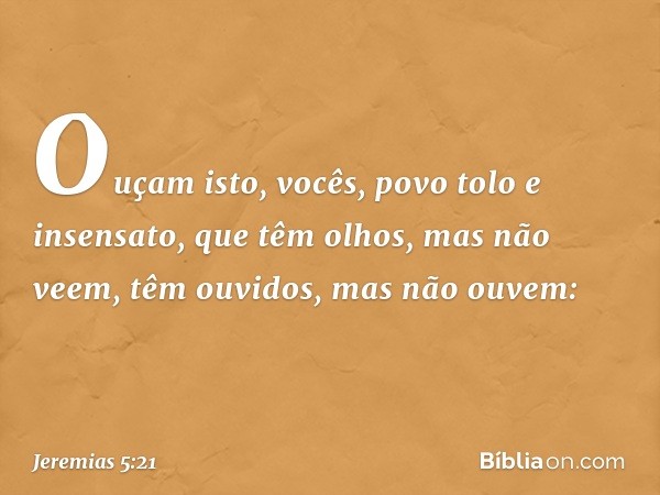 Ouçam isto, vocês,
povo tolo e insensato,
que têm olhos, mas não veem,
têm ouvidos, mas não ouvem: -- Jeremias 5:21